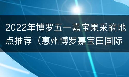 2022年博罗五一嘉宝果采摘地点推荐（惠州博罗嘉宝田国际酒店）
