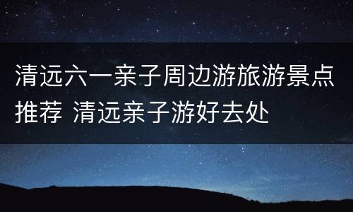 清远六一亲子周边游旅游景点推荐 清远亲子游好去处