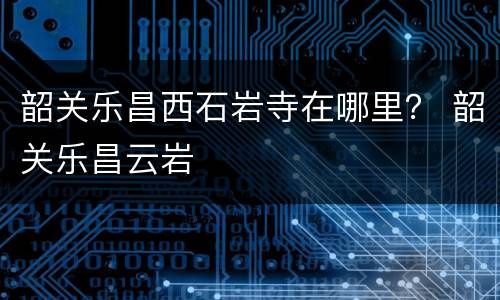 韶关乐昌西石岩寺在哪里？ 韶关乐昌云岩