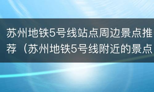 苏州地铁5号线站点周边景点推荐（苏州地铁5号线附近的景点）