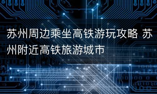 苏州周边乘坐高铁游玩攻略 苏州附近高铁旅游城市