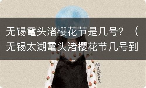 无锡鼋头渚樱花节是几号？（无锡太湖鼋头渚樱花节几号到几号?）