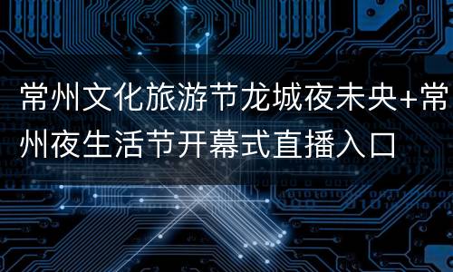 常州文化旅游节龙城夜未央+常州夜生活节开幕式直播入口