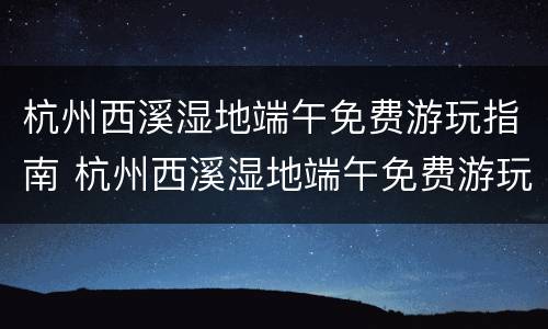 杭州西溪湿地端午免费游玩指南 杭州西溪湿地端午免费游玩指南攻略