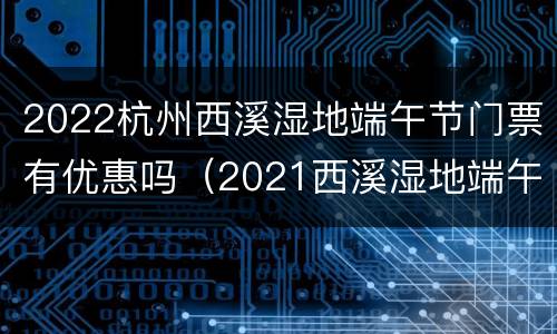 2022杭州西溪湿地端午节门票有优惠吗（2021西溪湿地端午节活动）