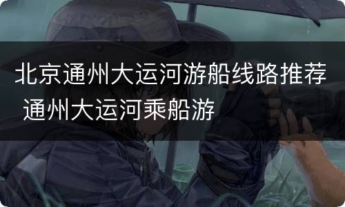北京通州大运河游船线路推荐 通州大运河乘船游