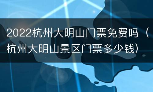 2022杭州大明山门票免费吗（杭州大明山景区门票多少钱）