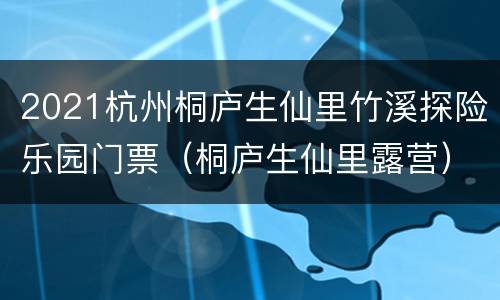 2021杭州桐庐生仙里竹溪探险乐园门票（桐庐生仙里露营）