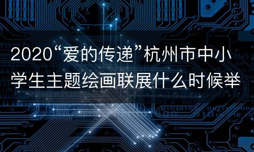 2020“爱的传递”杭州市中小学生主题绘画联展什么时候举办