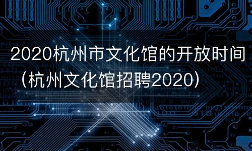 2020杭州市文化馆的开放时间（杭州文化馆招聘2020）