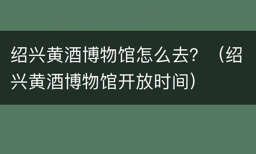 绍兴黄酒博物馆怎么去？（绍兴黄酒博物馆开放时间）