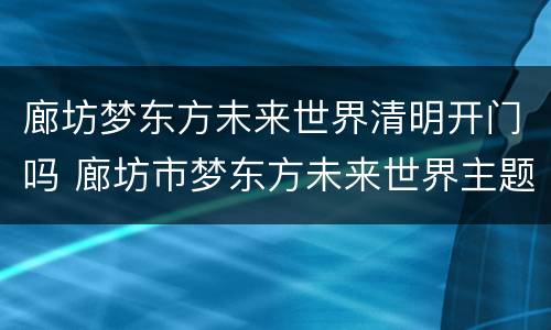廊坊梦东方未来世界清明开门吗 廊坊市梦东方未来世界主题乐园