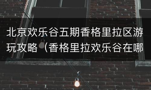 北京欢乐谷五期香格里拉区游玩攻略（香格里拉欢乐谷在哪儿）