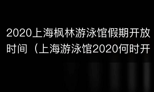 2020上海枫林游泳馆假期开放时间（上海游泳馆2020何时开馆）