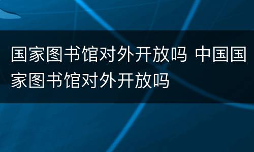 国家图书馆对外开放吗 中国国家图书馆对外开放吗