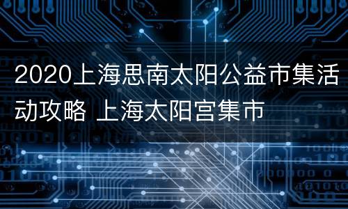 2020上海思南太阳公益市集活动攻略 上海太阳宫集市
