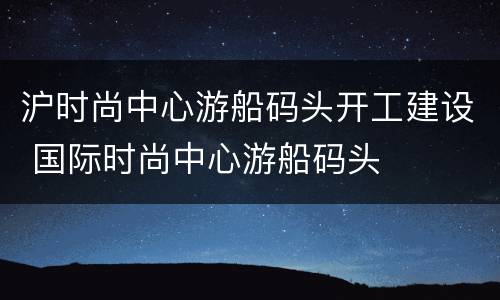 沪时尚中心游船码头开工建设 国际时尚中心游船码头
