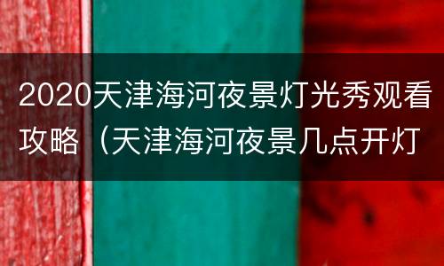 2020天津海河夜景灯光秀观看攻略（天津海河夜景几点开灯）