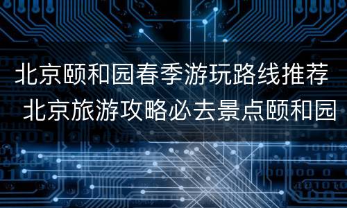 北京颐和园春季游玩路线推荐 北京旅游攻略必去景点颐和园