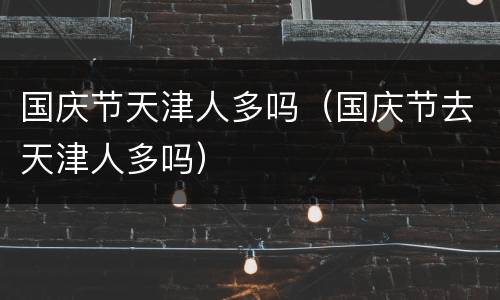国庆节天津人多吗（国庆节去天津人多吗）