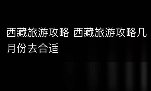 西藏旅游攻略 西藏旅游攻略几月份去合适