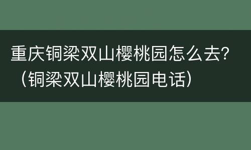 重庆铜梁双山樱桃园怎么去？（铜梁双山樱桃园电话）