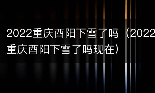 2022重庆酉阳下雪了吗（2022重庆酉阳下雪了吗现在）