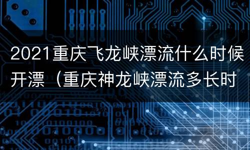 2021重庆飞龙峡漂流什么时候开漂（重庆神龙峡漂流多长时间）