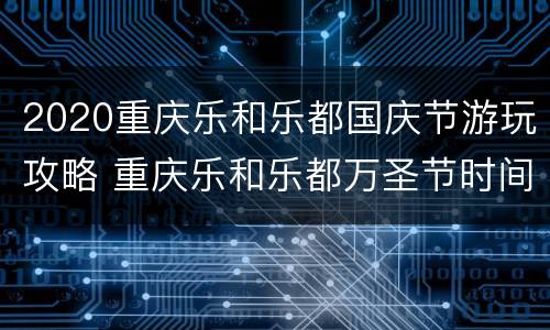 2020重庆乐和乐都国庆节游玩攻略 重庆乐和乐都万圣节时间