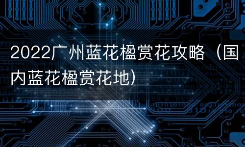 2022广州蓝花楹赏花攻略（国内蓝花楹赏花地）
