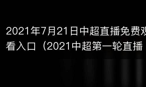 2021年7月21日中超直播免费观看入口（2021中超第一轮直播）