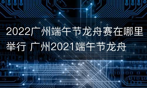 2022广州端午节龙舟赛在哪里举行 广州2021端午节龙舟
