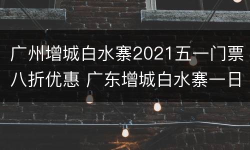 广州增城白水寨2021五一门票八折优惠 广东增城白水寨一日游