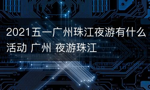 2021五一广州珠江夜游有什么活动 广州 夜游珠江