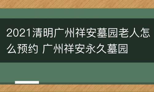 2021清明广州祥安墓园老人怎么预约 广州祥安永久墓园