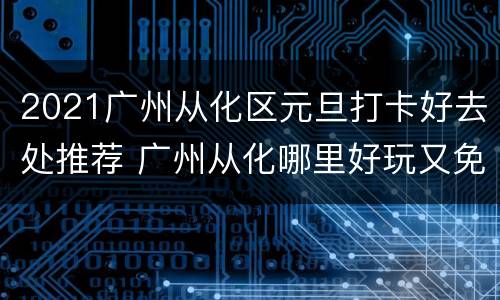 2021广州从化区元旦打卡好去处推荐 广州从化哪里好玩又免费
