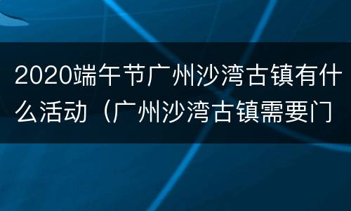 2020端午节广州沙湾古镇有什么活动（广州沙湾古镇需要门票吗）