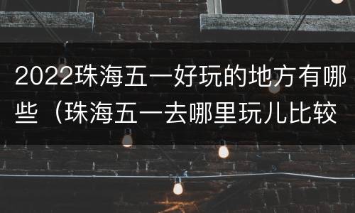 2022珠海五一好玩的地方有哪些（珠海五一去哪里玩儿比较好）