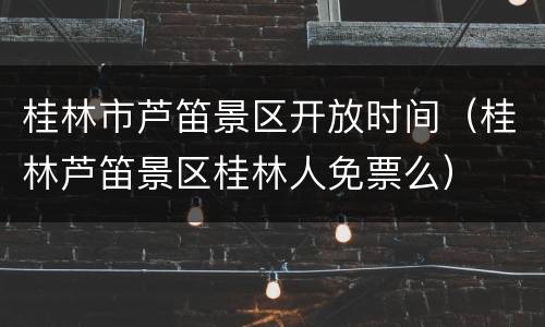 桂林市芦笛景区开放时间（桂林芦笛景区桂林人免票么）