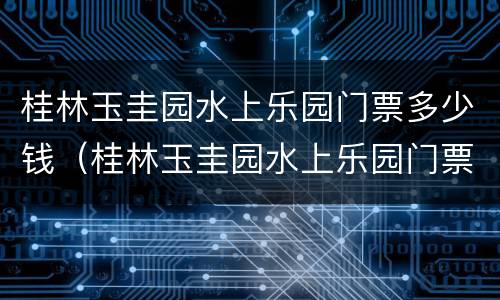 桂林玉圭园水上乐园门票多少钱（桂林玉圭园水上乐园门票多少钱啊）