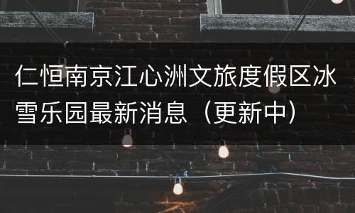 仁恒南京江心洲文旅度假区冰雪乐园最新消息（更新中）