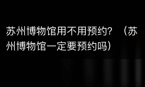 苏州博物馆用不用预约？（苏州博物馆一定要预约吗）