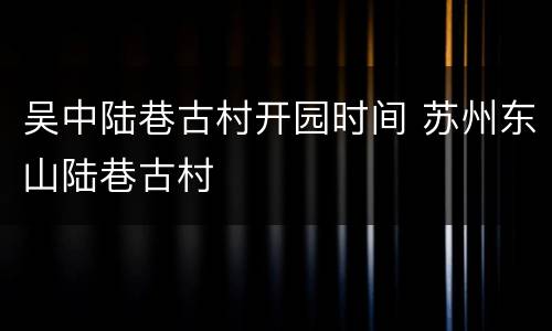 吴中陆巷古村开园时间 苏州东山陆巷古村