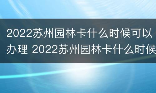 2022苏州园林卡什么时候可以办理 2022苏州园林卡什么时候可以办理入园