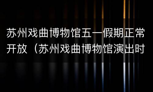 苏州戏曲博物馆五一假期正常开放（苏州戏曲博物馆演出时间）