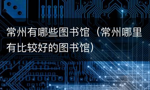 常州有哪些图书馆（常州哪里有比较好的图书馆）