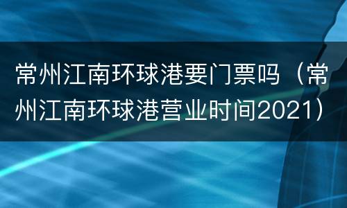 常州江南环球港要门票吗（常州江南环球港营业时间2021）