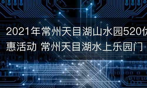 2021年常州天目湖山水园520优惠活动 常州天目湖水上乐园门票价格
