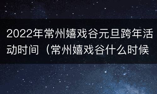 2022年常州嬉戏谷元旦跨年活动时间（常州嬉戏谷什么时候有特价门票）