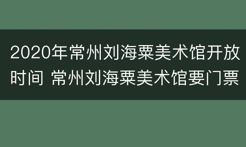 2020年常州刘海粟美术馆开放时间 常州刘海粟美术馆要门票吗